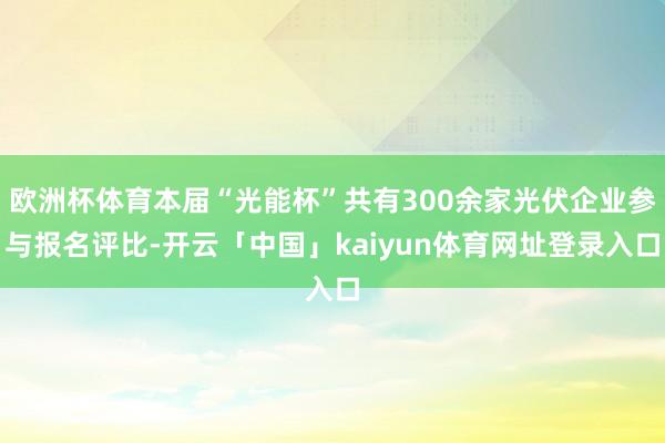 欧洲杯体育本届“光能杯”共有300余家光伏企业参与报名评比-开云「中国」kaiyun体育网址登录入口