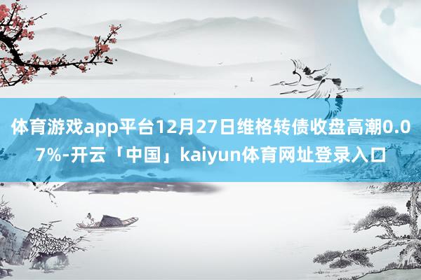 体育游戏app平台12月27日维格转债收盘高潮0.07%-开云「中国」kaiyun体育网址登录入口