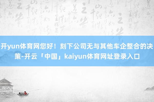 开yun体育网您好！刻下公司无与其他车企整合的决策-开云「中国」kaiyun体育网址登录入口