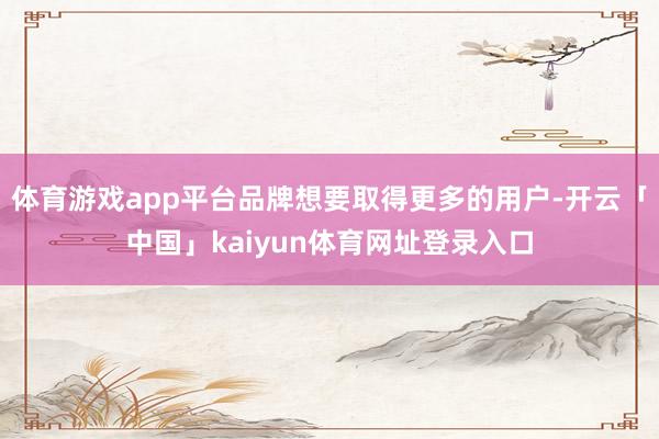 体育游戏app平台品牌想要取得更多的用户-开云「中国」kaiyun体育网址登录入口