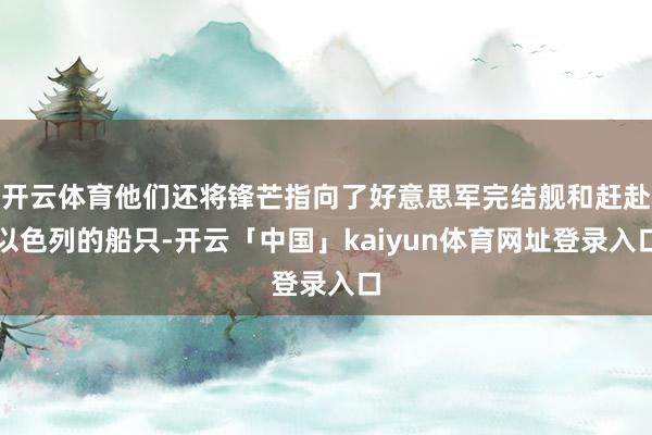 开云体育他们还将锋芒指向了好意思军完结舰和赶赴以色列的船只-开云「中国」kaiyun体育网址登录入口