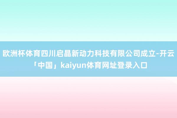 欧洲杯体育四川启晶新动力科技有限公司成立-开云「中国」kaiyun体育网址登录入口
