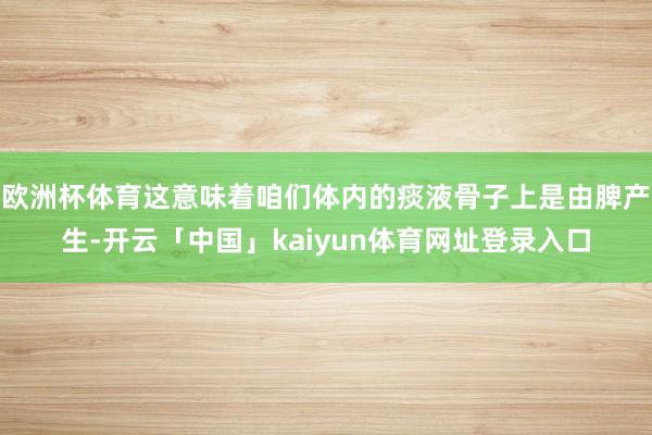 欧洲杯体育这意味着咱们体内的痰液骨子上是由脾产生-开云「中国」kaiyun体育网址登录入口