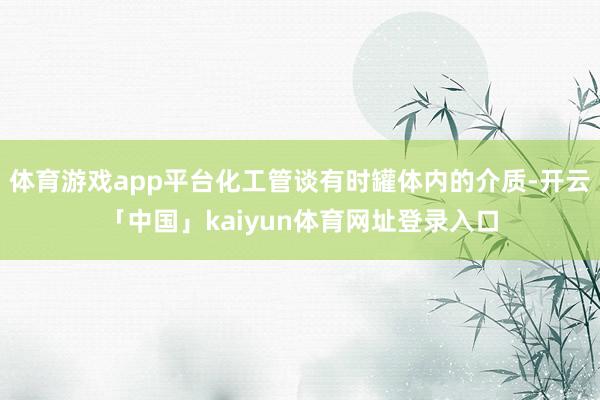 体育游戏app平台化工管谈有时罐体内的介质-开云「中国」kaiyun体育网址登录入口