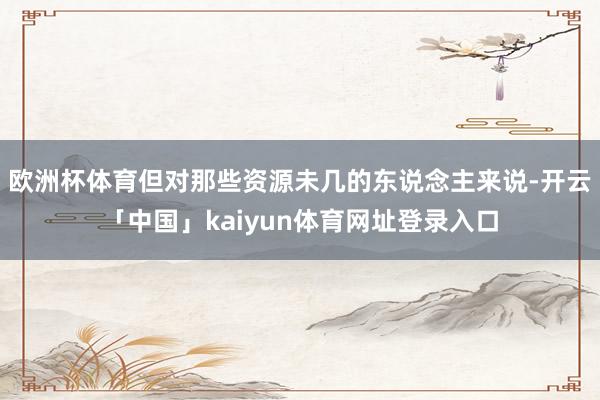 欧洲杯体育但对那些资源未几的东说念主来说-开云「中国」kaiyun体育网址登录入口