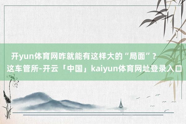 开yun体育网咋就能有这样大的“局面”? 这车管所-开云「中国」kaiyun体育网址登录入口