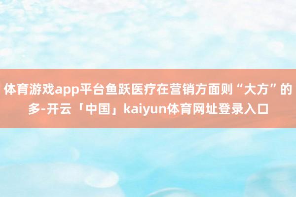 体育游戏app平台鱼跃医疗在营销方面则“大方”的多-开云「中国」kaiyun体育网址登录入口