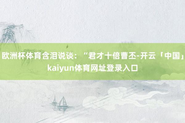 欧洲杯体育含泪说谈：“君才十倍曹丕-开云「中国」kaiyun体育网址登录入口