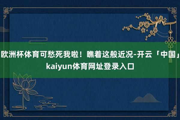 欧洲杯体育可愁死我啦！瞧着这般近况-开云「中国」kaiyun体育网址登录入口
