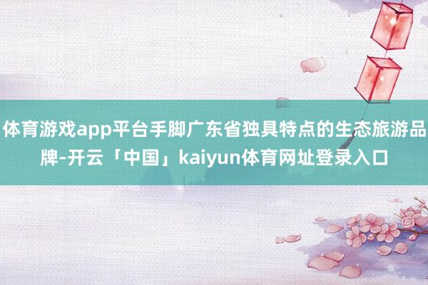 体育游戏app平台手脚广东省独具特点的生态旅游品牌-开云「中国」kaiyun体育网址登录入口