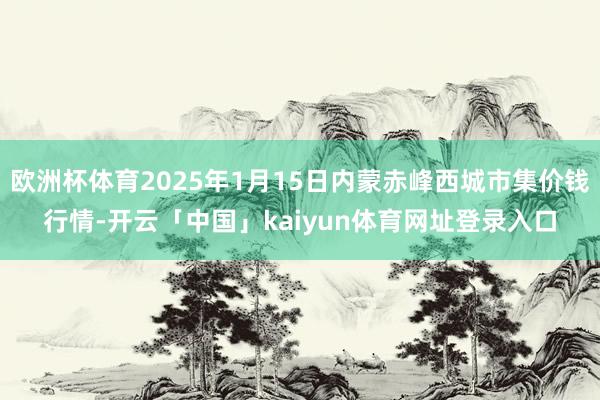 欧洲杯体育2025年1月15日内蒙赤峰西城市集价钱行情-开云「中国」kaiyun体育网址登录入口