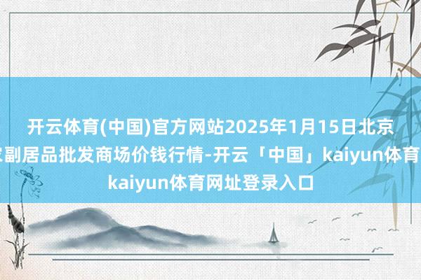 开云体育(中国)官方网站2025年1月15日北京京丰岳各庄农副居品批发商场价钱行情-开云「中国」kaiyun体育网址登录入口