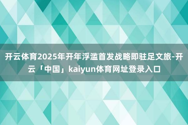 开云体育2025年开年浮滥首发战略即驻足文旅-开云「中国」kaiyun体育网址登录入口
