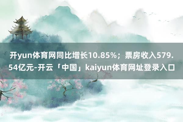 开yun体育网同比增长10.85%；票房收入579.54亿元-开云「中国」kaiyun体育网址登录入口