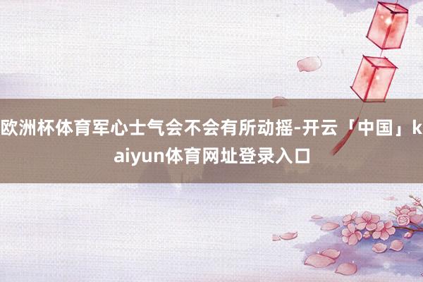 欧洲杯体育军心士气会不会有所动摇-开云「中国」kaiyun体育网址登录入口