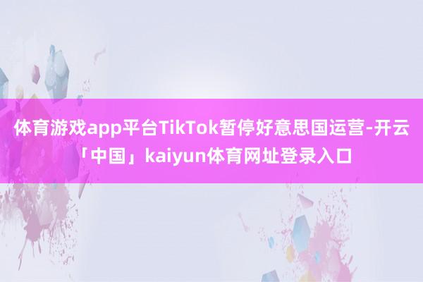 体育游戏app平台TikTok暂停好意思国运营-开云「中国」kaiyun体育网址登录入口