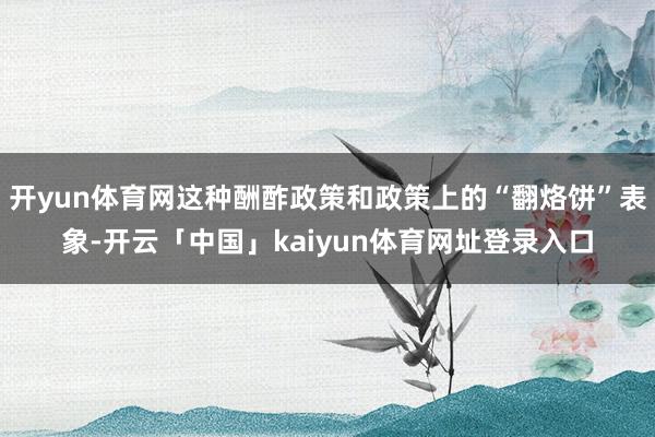 开yun体育网这种酬酢政策和政策上的“翻烙饼”表象-开云「中国」kaiyun体育网址登录入口
