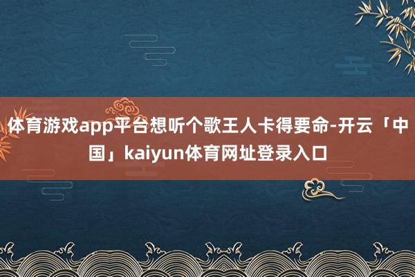体育游戏app平台想听个歌王人卡得要命-开云「中国」kaiyun体育网址登录入口
