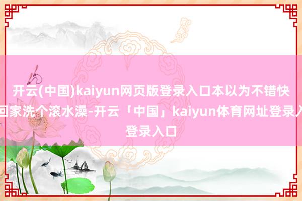 开云(中国)kaiyun网页版登录入口本以为不错快速回家洗个滚水澡-开云「中国」kaiyun体育网址登录入口