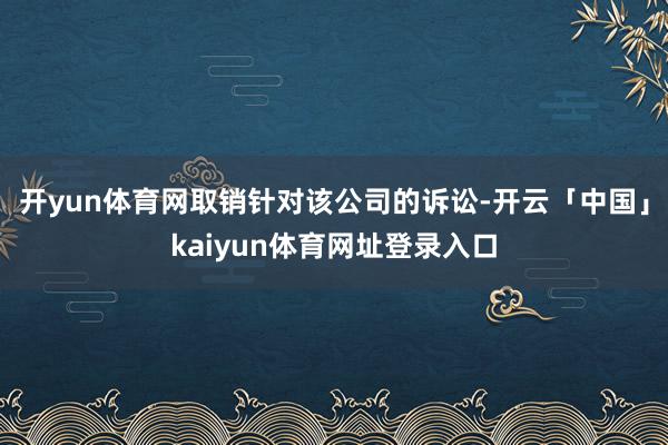 开yun体育网取销针对该公司的诉讼-开云「中国」kaiyun体育网址登录入口