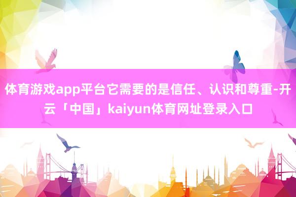 体育游戏app平台它需要的是信任、认识和尊重-开云「中国」kaiyun体育网址登录入口
