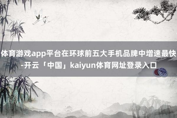 体育游戏app平台在环球前五大手机品牌中增速最快-开云「中国」kaiyun体育网址登录入口
