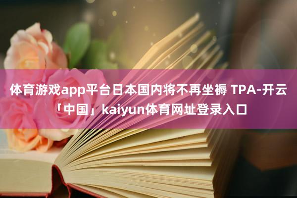 体育游戏app平台日本国内将不再坐褥 TPA-开云「中国」kaiyun体育网址登录入口