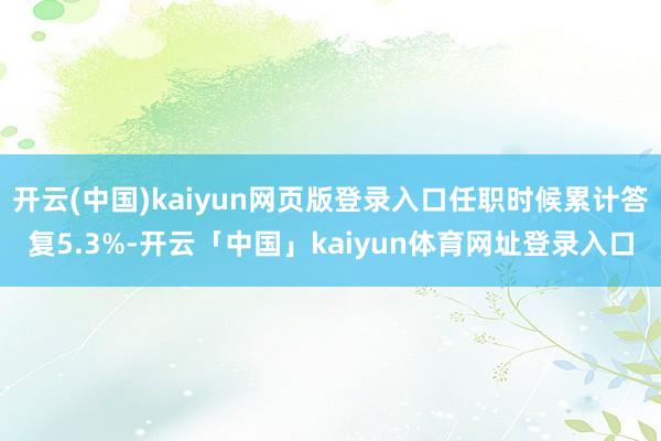 开云(中国)kaiyun网页版登录入口任职时候累计答复5.3%-开云「中国」kaiyun体育网址登录入口