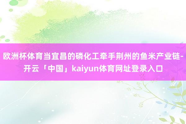 欧洲杯体育当宜昌的磷化工牵手荆州的鱼米产业链-开云「中国」kaiyun体育网址登录入口