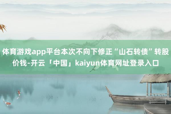 体育游戏app平台本次不向下修正“山石转债”转股价钱-开云「中国」kaiyun体育网址登录入口