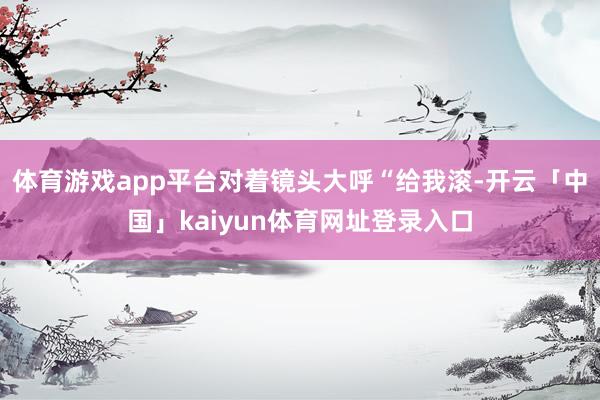体育游戏app平台对着镜头大呼“给我滚-开云「中国」kaiyun体育网址登录入口