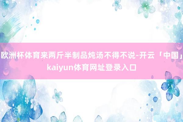 欧洲杯体育来两斤半制品炖汤不得不说-开云「中国」kaiyun体育网址登录入口