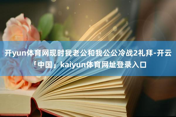 开yun体育网现时我老公和我公公冷战2礼拜-开云「中国」kaiyun体育网址登录入口