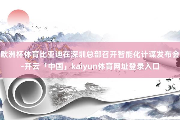 欧洲杯体育比亚迪在深圳总部召开智能化计谋发布会-开云「中国」kaiyun体育网址登录入口