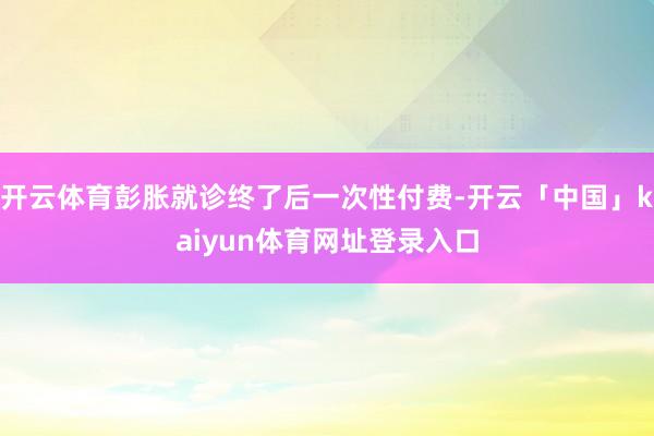 开云体育彭胀就诊终了后一次性付费-开云「中国」kaiyun体育网址登录入口