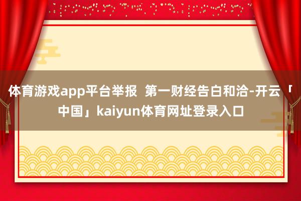 体育游戏app平台举报  第一财经告白和洽-开云「中国」kaiyun体育网址登录入口