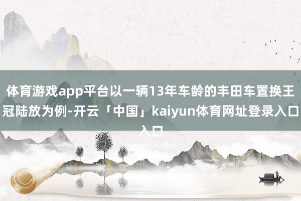 体育游戏app平台以一辆13年车龄的丰田车置换王冠陆放为例-开云「中国」kaiyun体育网址登录入口