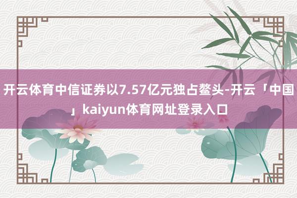 开云体育中信证券以7.57亿元独占鳌头-开云「中国」kaiyun体育网址登录入口
