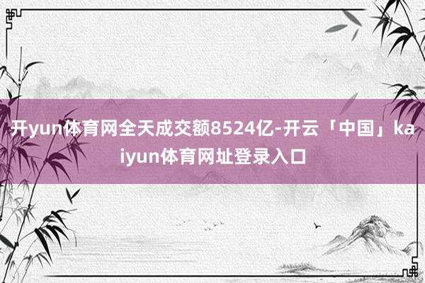 开yun体育网全天成交额8524亿-开云「中国」kaiyun体育网址登录入口