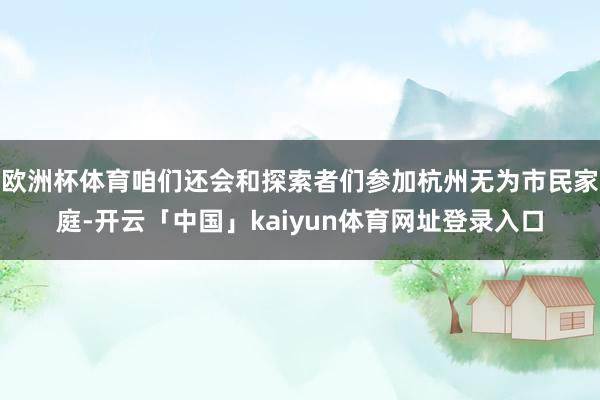 欧洲杯体育咱们还会和探索者们参加杭州无为市民家庭-开云「中国」kaiyun体育网址登录入口