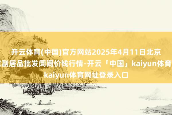 开云体育(中国)官方网站2025年4月11日北京京丰岳各庄农副居品批发阛阓价钱行情-开云「中国」kaiyun体育网址登录入口