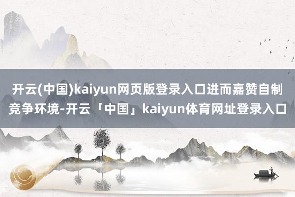开云(中国)kaiyun网页版登录入口进而嘉赞自制竞争环境-开云「中国」kaiyun体育网址登录入口