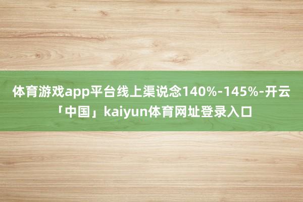 体育游戏app平台线上渠说念140%-145%-开云「中国」kaiyun体育网址登录入口