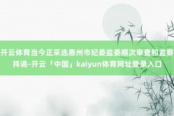 开云体育当今正采选惠州市纪委监委顺次审查和监察拜谒-开云「中国」kaiyun体育网址登录入口