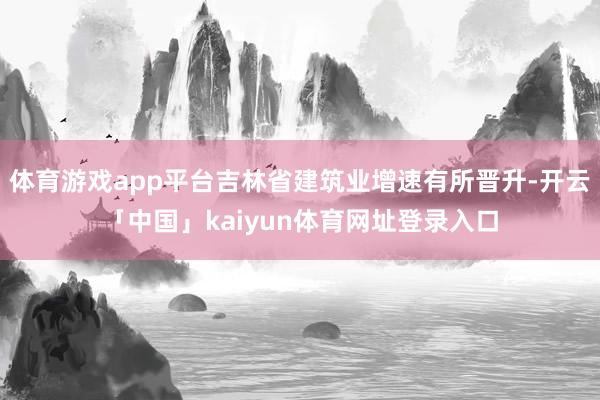体育游戏app平台吉林省建筑业增速有所晋升-开云「中国」kaiyun体育网址登录入口