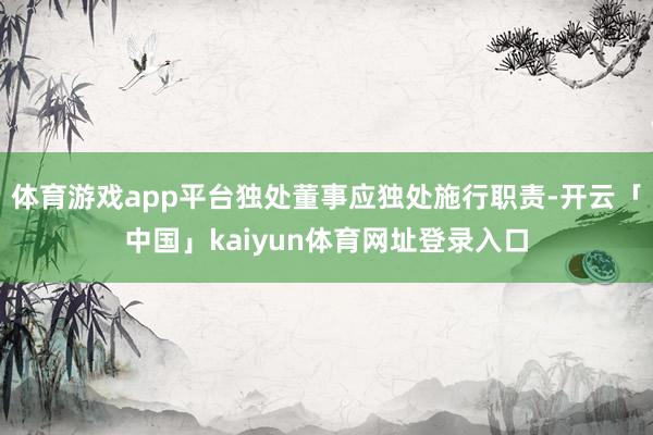 体育游戏app平台独处董事应独处施行职责-开云「中国」kaiyun体育网址登录入口