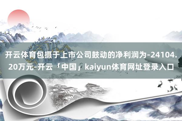 开云体育包摄于上市公司鼓动的净利润为-24104.20万元-开云「中国」kaiyun体育网址登录入口