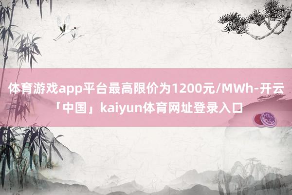 体育游戏app平台最高限价为1200元/MWh-开云「中国」kaiyun体育网址登录入口