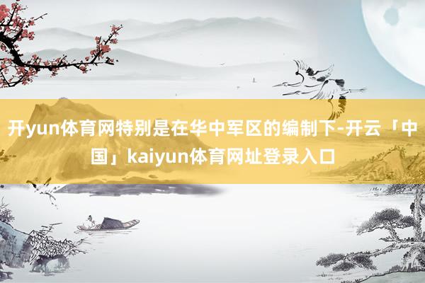 开yun体育网特别是在华中军区的编制下-开云「中国」kaiyun体育网址登录入口