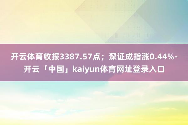 开云体育收报3387.57点；深证成指涨0.44%-开云「中国」kaiyun体育网址登录入口
